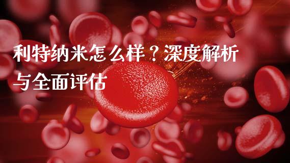 利特纳米怎么样？深度解析与全面评估_https://m.lcpcjs.com_恒指期货保证金_第1张