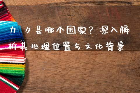 力 夕是哪个国家？深入解析其地理位置与文化背景_https://m.lcpcjs.com_期货交易时间_第1张