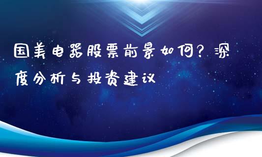 国美电器股票前景如何？深度分析与投资建议_https://m.lcpcjs.com_期货交易_第1张