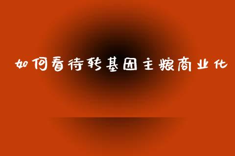 如何看待转基因主粮商业化_https://m.lcpcjs.com_白银期货保证金_第1张