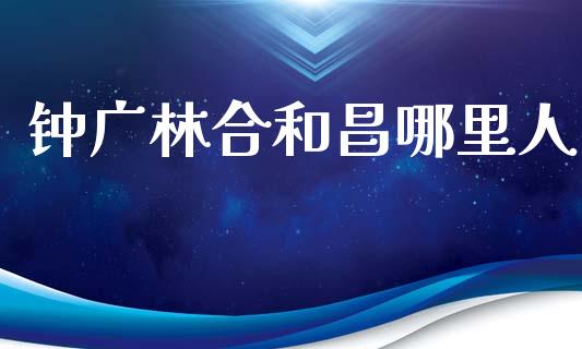 钟广林合和昌哪里人_https://m.lcpcjs.com_期货交易_第1张