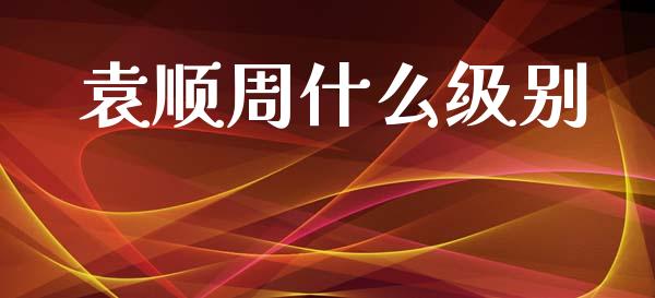 袁顺周什么级别_https://m.lcpcjs.com_恒指期货保证金_第1张