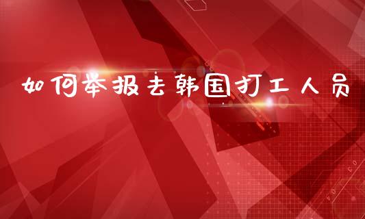 如何举报去韩国打工人员_https://m.lcpcjs.com_期货交易_第1张