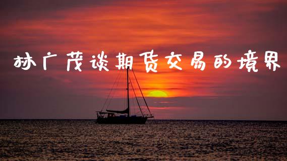 林广茂谈期货交易的境界_https://m.lcpcjs.com_期货交易时间_第1张