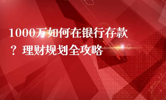 1000万如何在银行存款？ 理财规划全攻略_https://m.lcpcjs.com_恒指期货保证金_第1张