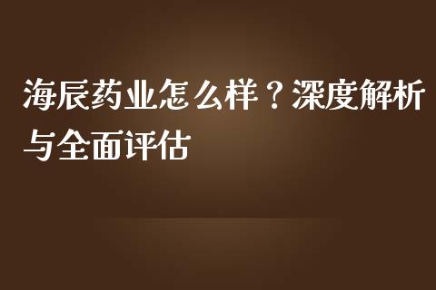海辰药业怎么样？深度解析与全面评估_https://m.lcpcjs.com_期货交易时间_第1张