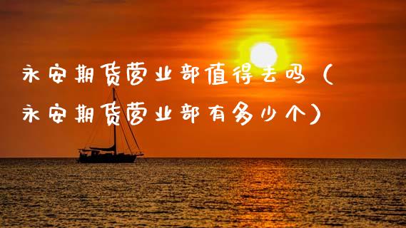 永安期货营业部值得去吗（永安期货营业部有多少个）_https://m.lcpcjs.com_白银期货保证金_第1张
