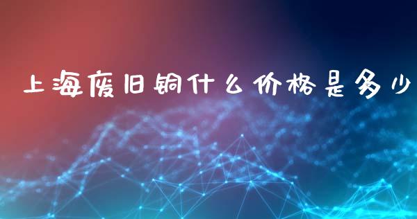 上海废旧铜什么价格是多少_https://m.lcpcjs.com_期货交易时间_第1张