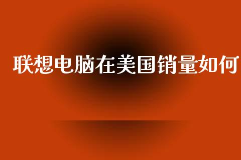 联想电脑在美国销量如何_https://m.lcpcjs.com_恒指期货保证金_第1张