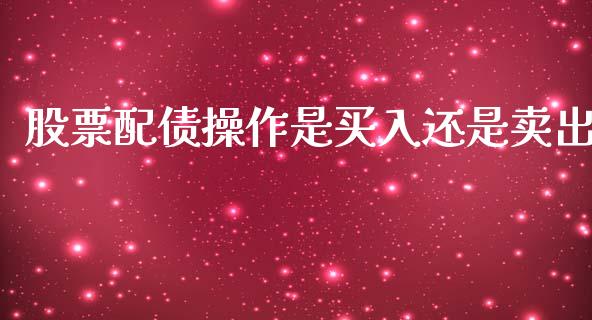股票配债操作是买入还是卖出_https://m.lcpcjs.com_白银期货保证金_第1张