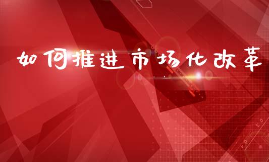 如何推进市场化改革_https://m.lcpcjs.com_期货交易_第1张