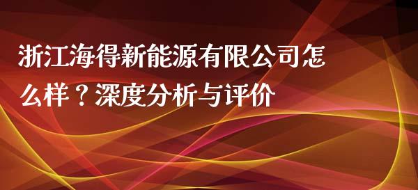 浙江海得新能源有限公司怎么样？深度分析与评价_https://m.lcpcjs.com_恒指期货保证金_第1张