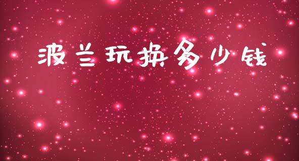 波兰玩换多少钱_https://m.lcpcjs.com_期货交易_第1张