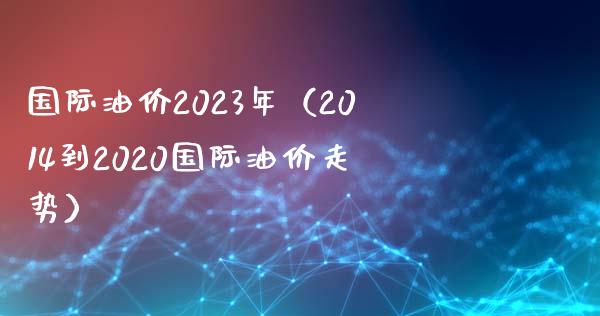 国际油价2023年（2014到2020国际油价走势）_https://m.lcpcjs.com_恒指期货保证金_第1张