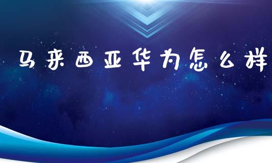 马来西亚华为怎么样_https://m.lcpcjs.com_期货交易_第1张