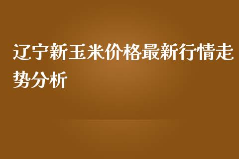 辽宁新玉米价格最新行情走势分析_https://m.lcpcjs.com_期货交易_第1张