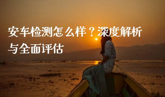 安车检测怎么样？深度解析与全面评估_https://m.lcpcjs.com_恒指期货保证金_第1张