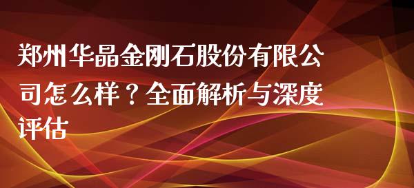 郑州华晶金刚石股份有限公司怎么样？全面解析与深度评估_https://m.lcpcjs.com_期货交易时间_第1张