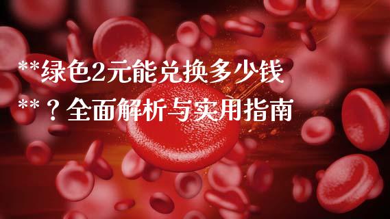 **绿色2元能兑换多少钱**？全面解析与实用指南_https://m.lcpcjs.com_期货交易时间_第1张