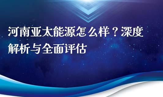 河南亚太能源怎么样？深度解析与全面评估_https://m.lcpcjs.com_期货交易时间_第1张