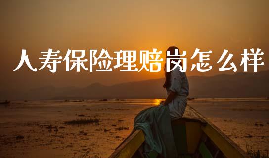 人寿保险理赔岗怎么样_https://m.lcpcjs.com_白银期货保证金_第1张