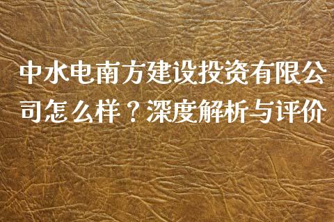 中水电南方建设投资有限公司怎么样？深度解析与评价_https://m.lcpcjs.com_期货交易_第1张