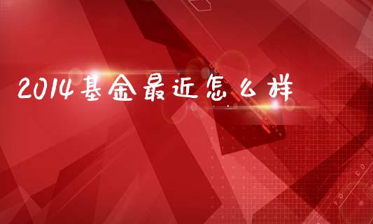2014基金最近怎么样_https://m.lcpcjs.com_恒指期货保证金_第1张