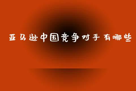 亚马逊中国竞争对手有哪些_https://m.lcpcjs.com_期货交易_第1张