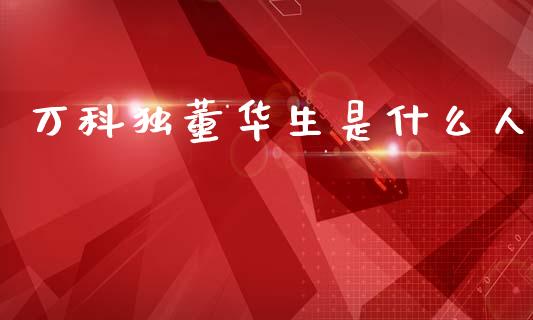 万科独董华生是什么人_https://m.lcpcjs.com_期货交易_第1张