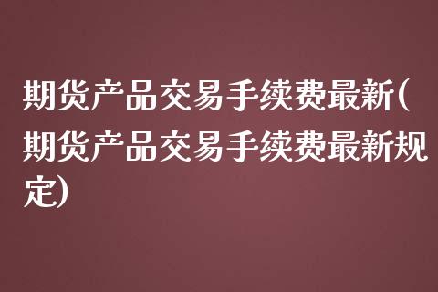 期货产品交易手续费最新(期货产品交易手续费最新规定)_https://m.lcpcjs.com_期货交易_第1张
