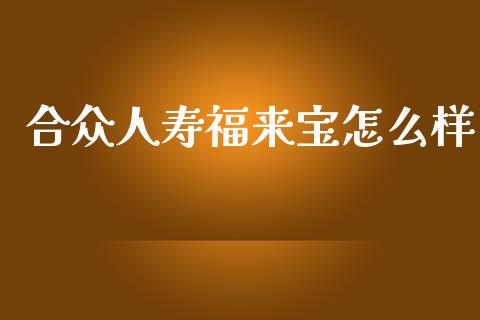合众人寿福来宝怎么样_https://m.lcpcjs.com_期货交易_第1张