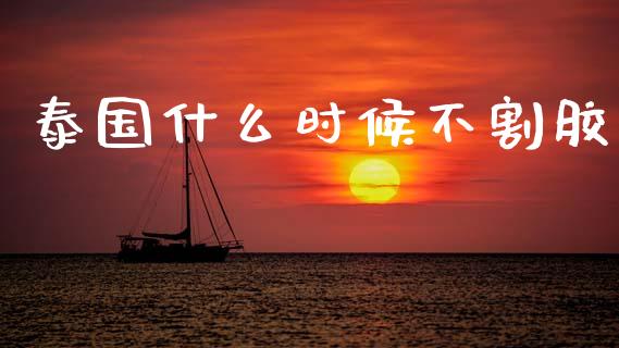 泰国什么时候不割胶_https://m.lcpcjs.com_期货交易_第1张