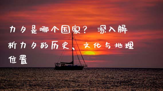 力夕是哪个国家？ 深入解析力夕的历史、文化与地理位置_https://m.lcpcjs.com_期货交易时间_第1张