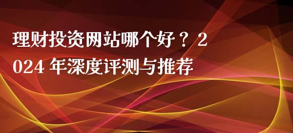 理财投资网站哪个好? 2024 年深度评测与推荐_期货交易_第1张_白银期货保证金_期货交易_恒指期货保证金_期货交易时间 理财投资网站哪个好? 2024 年深度评测与推荐_https://m.lcpcjs.com_期货交易_第1张